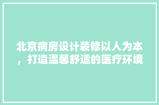 北京病房设计装修以人为本，打造温馨舒适的医疗环境  第1张