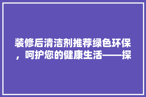 装修后清洁剂推荐绿色环保，呵护您的健康生活——探秘“绿之源”清洁剂