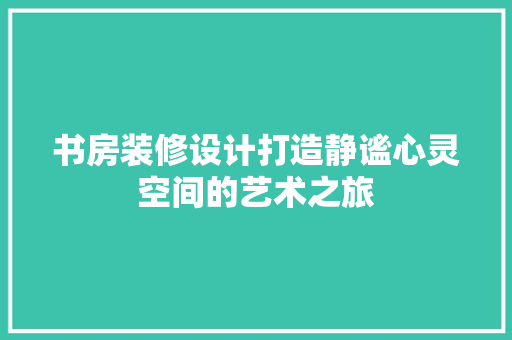 书房装修设计打造静谧心灵空间的艺术之旅
