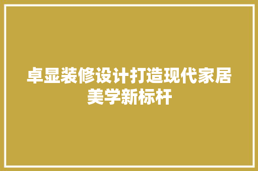 卓显装修设计打造现代家居美学新标杆