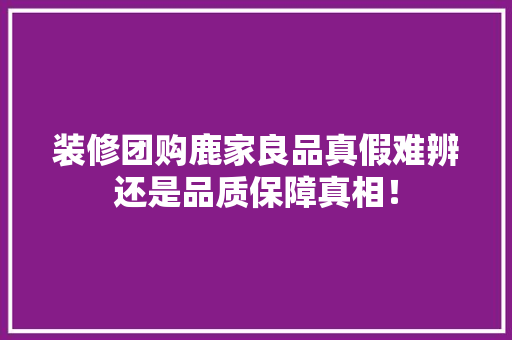 装修团购鹿家良品真假难辨还是品质保障真相！