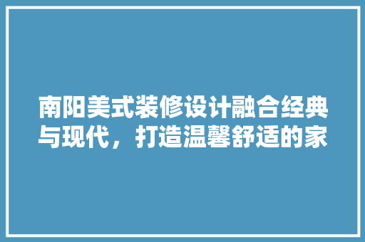 南阳美式装修设计融合经典与现代，打造温馨舒适的家居空间