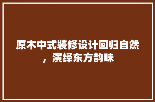原木中式装修设计回归自然，演绎东方韵味