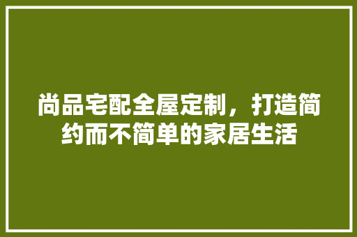尚品宅配全屋定制，打造简约而不简单的家居生活