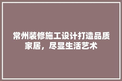常州装修施工设计打造品质家居，尽显生活艺术