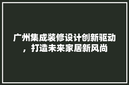 广州集成装修设计创新驱动，打造未来家居新风尚