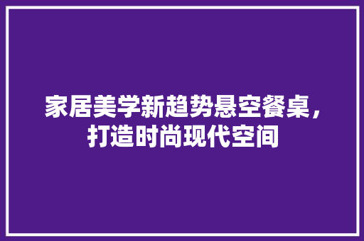 家居美学新趋势悬空餐桌，打造时尚现代空间