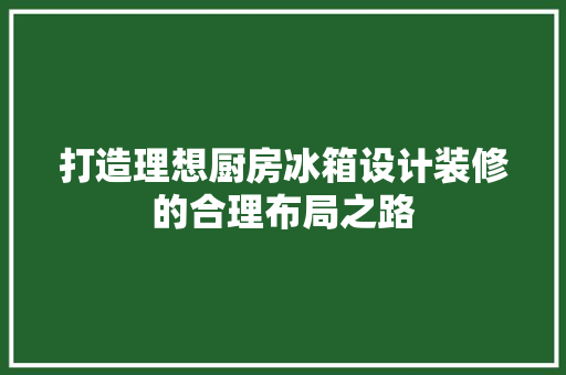 打造理想厨房冰箱设计装修的合理布局之路