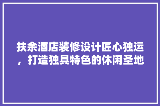 扶余酒店装修设计匠心独运，打造独具特色的休闲圣地