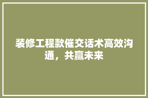 装修工程款催交话术高效沟通，共赢未来
