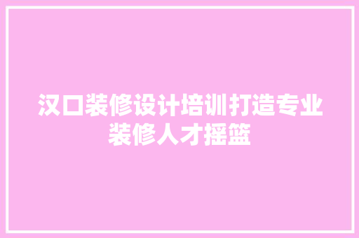 汉口装修设计培训打造专业装修人才摇篮  第1张