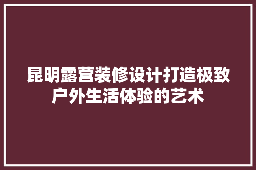 昆明露营装修设计打造极致户外生活体验的艺术