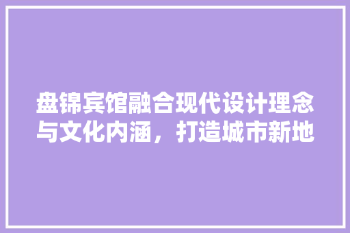 盘锦宾馆融合现代设计理念与文化内涵，打造城市新地标