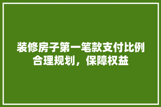 装修房子第一笔款支付比例合理规划，保障权益