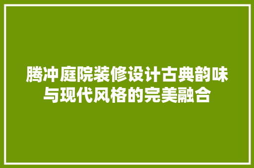 腾冲庭院装修设计古典韵味与现代风格的完美融合  第1张