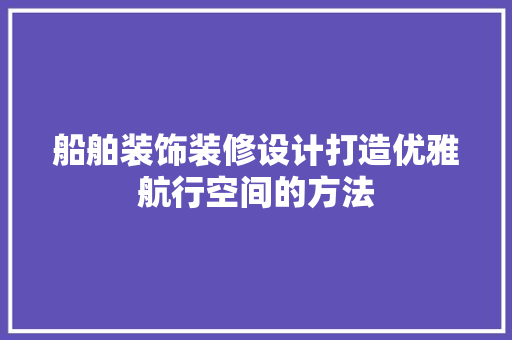船舶装饰装修设计打造优雅航行空间的方法