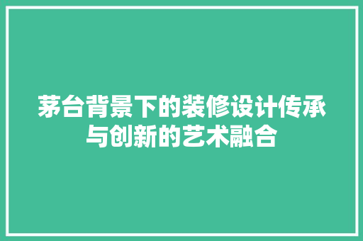 茅台背景下的装修设计传承与创新的艺术融合  第1张
