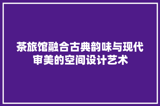 茶旅馆融合古典韵味与现代审美的空间设计艺术  第1张