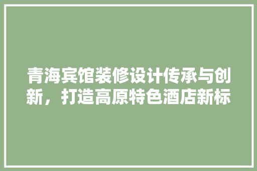 青海宾馆装修设计传承与创新，打造高原特色酒店新标杆