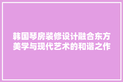 韩国琴房装修设计融合东方美学与现代艺术的和谐之作