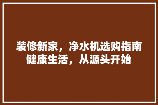 装修新家，净水机选购指南健康生活，从源头开始