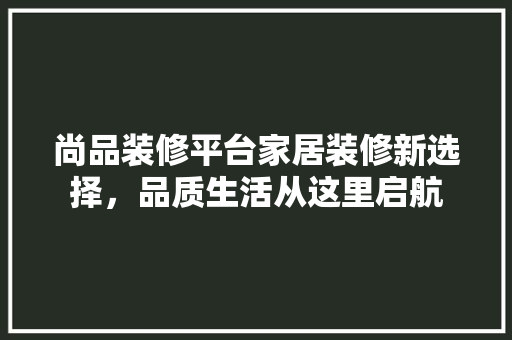 尚品装修平台家居装修新选择，品质生活从这里启航
