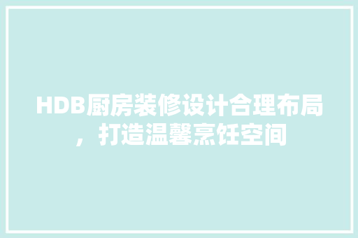 HDB厨房装修设计合理布局，打造温馨烹饪空间