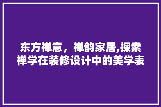 东方禅意，禅韵家居,探索禅学在装修设计中的美学表达