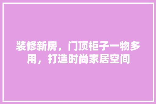 装修新房，门顶柜子一物多用，打造时尚家居空间