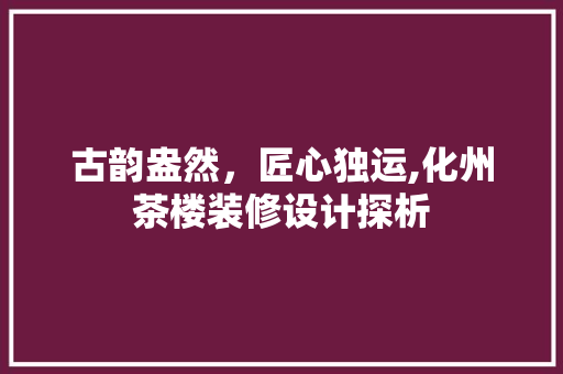 古韵盎然，匠心独运,化州茶楼装修设计探析