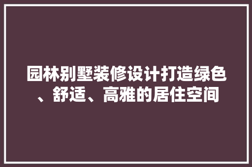 园林别墅装修设计打造绿色、舒适、高雅的居住空间