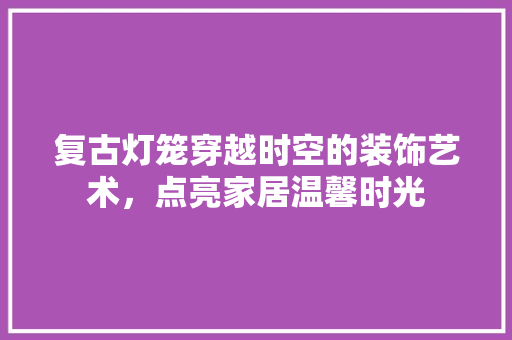 复古灯笼穿越时空的装饰艺术，点亮家居温馨时光