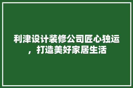 利津设计装修公司匠心独运，打造美好家居生活