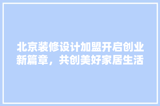 北京装修设计加盟开启创业新篇章，共创美好家居生活