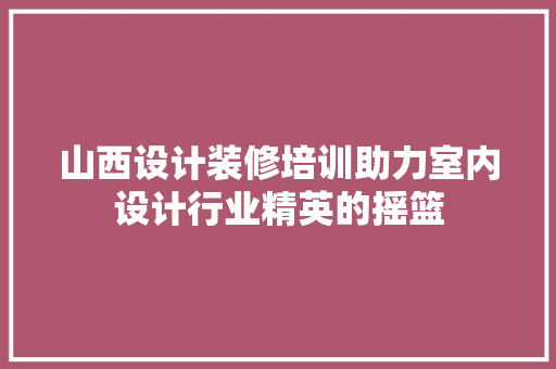 山西设计装修培训助力室内设计行业精英的摇篮