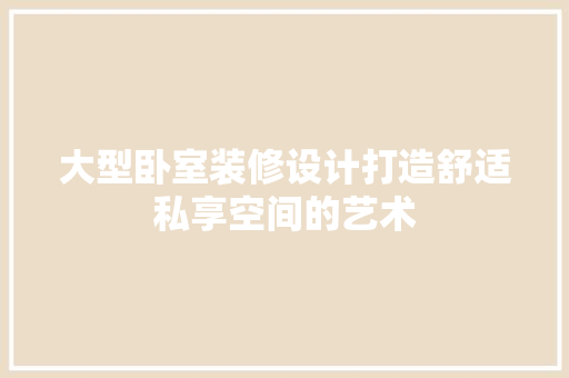 大型卧室装修设计打造舒适私享空间的艺术