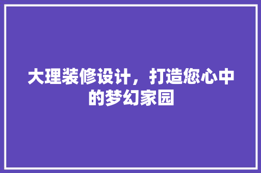 大理装修设计，打造您心中的梦幻家园