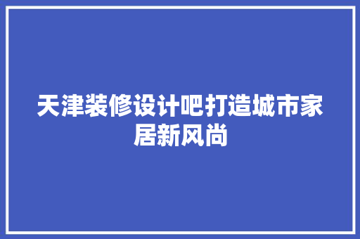 天津装修设计吧打造城市家居新风尚
