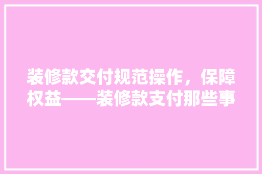 装修款交付规范操作，保障权益——装修款支付那些事儿