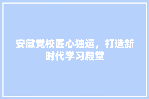安徽党校匠心独运，打造新时代学习殿堂