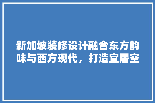 新加坡装修设计融合东方韵味与西方现代，打造宜居空间