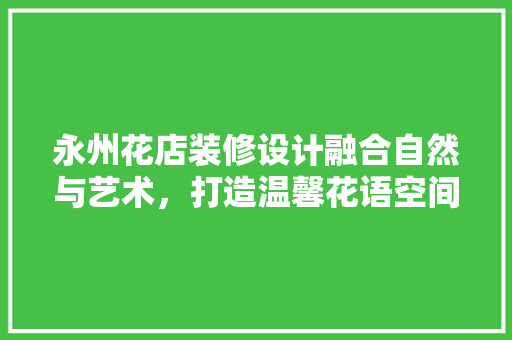 永州花店装修设计融合自然与艺术，打造温馨花语空间  第1张