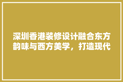 深圳香港装修设计融合东方韵味与西方美学，打造现代家居典范
