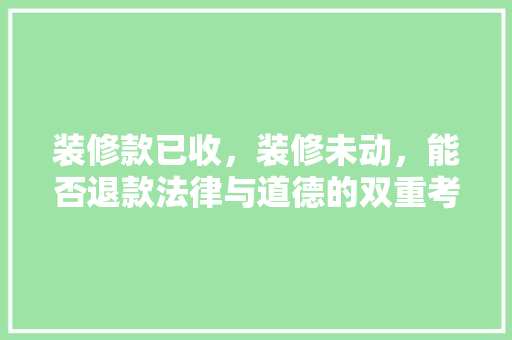 装修款已收，装修未动，能否退款法律与道德的双重考量