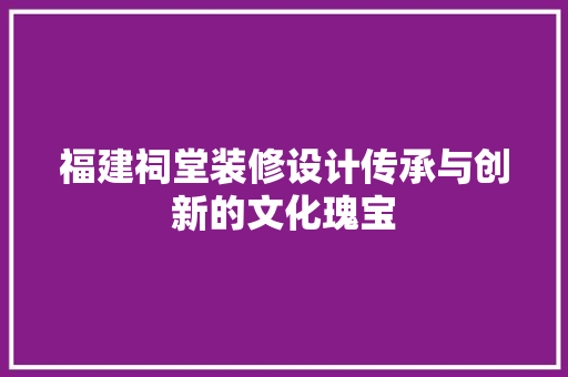福建祠堂装修设计传承与创新的文化瑰宝