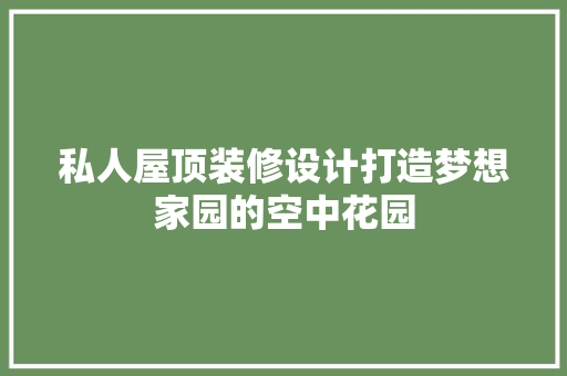 私人屋顶装修设计打造梦想家园的空中花园