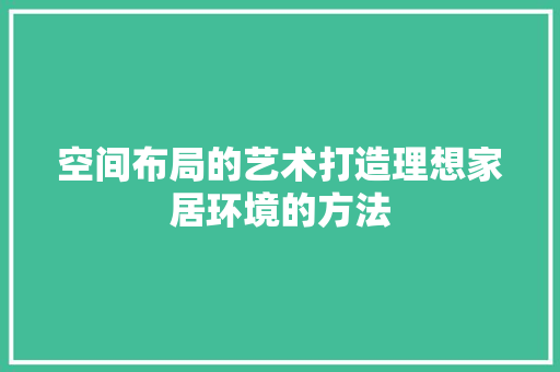 空间布局的艺术打造理想家居环境的方法