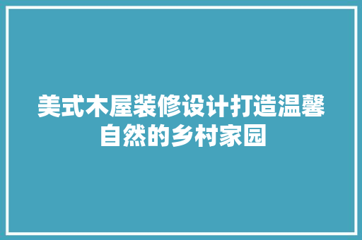美式木屋装修设计打造温馨自然的乡村家园