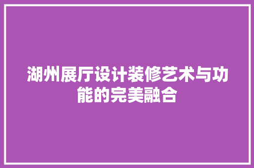 湖州展厅设计装修艺术与功能的完美融合
