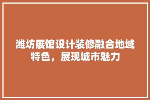 潍坊展馆设计装修融合地域特色，展现城市魅力